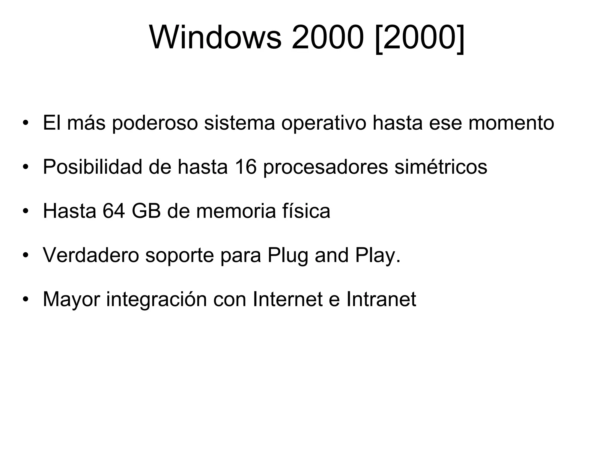 Windows 2000 [2000] El más poderoso sistema operativo hasta ese momento    Posibilidad de hasta 16 procesadores simétricos    Hasta 64 GB de memoria física    Verdadero soporte para Plug and Play.   Mayor integración con Internet e Intranet 