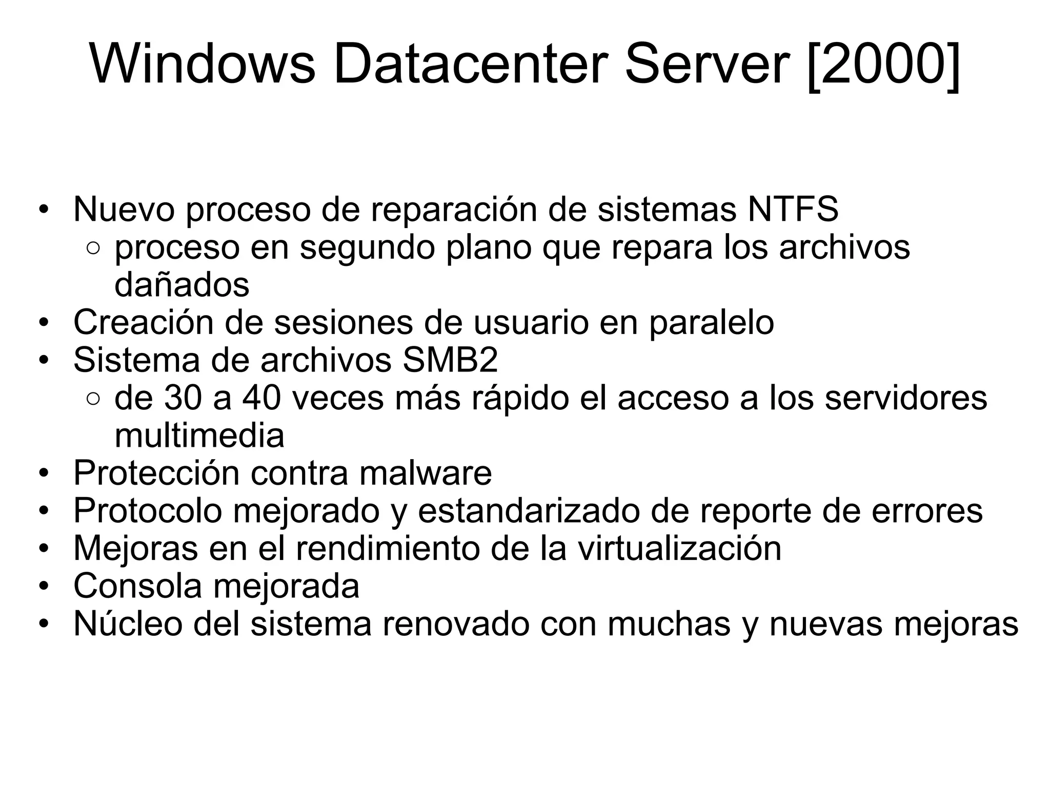 Windows Datacenter Server [2000] Nuevo proceso de reparación de sistemas NTFS proceso en segundo plano que repara los archivos dañados Creación de sesiones de usuario en paralelo Sistema de archivos SMB2 de 30 a 40 veces más rápido el acceso a los servidores multimedia Protección contra malware  Protocolo mejorado y estandarizado de reporte de errores Mejoras en el rendimiento de la virtualización Consola mejorada  Núcleo del sistema renovado con muchas y nuevas mejoras 