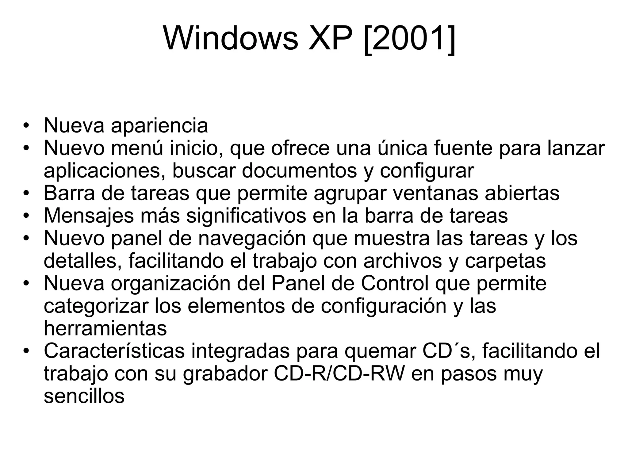 Windows XP [2001]  Nueva apariencia Nuevo menú inicio, que ofrece una única fuente para lanzar aplicaciones, buscar documentos y configurar Barra de tareas que permite agrupar ventanas abiertas Mensajes más significativos en la barra de tareas Nuevo panel de navegación que muestra las tareas y los detalles, facilitando el trabajo con archivos y carpetas Nueva organización del Panel de Control que permite categorizar los elementos de configuración y las herramientas Características integradas para quemar CD´s, facilitando el trabajo con su grabador CD-R/CD-RW en pasos muy sencillos 