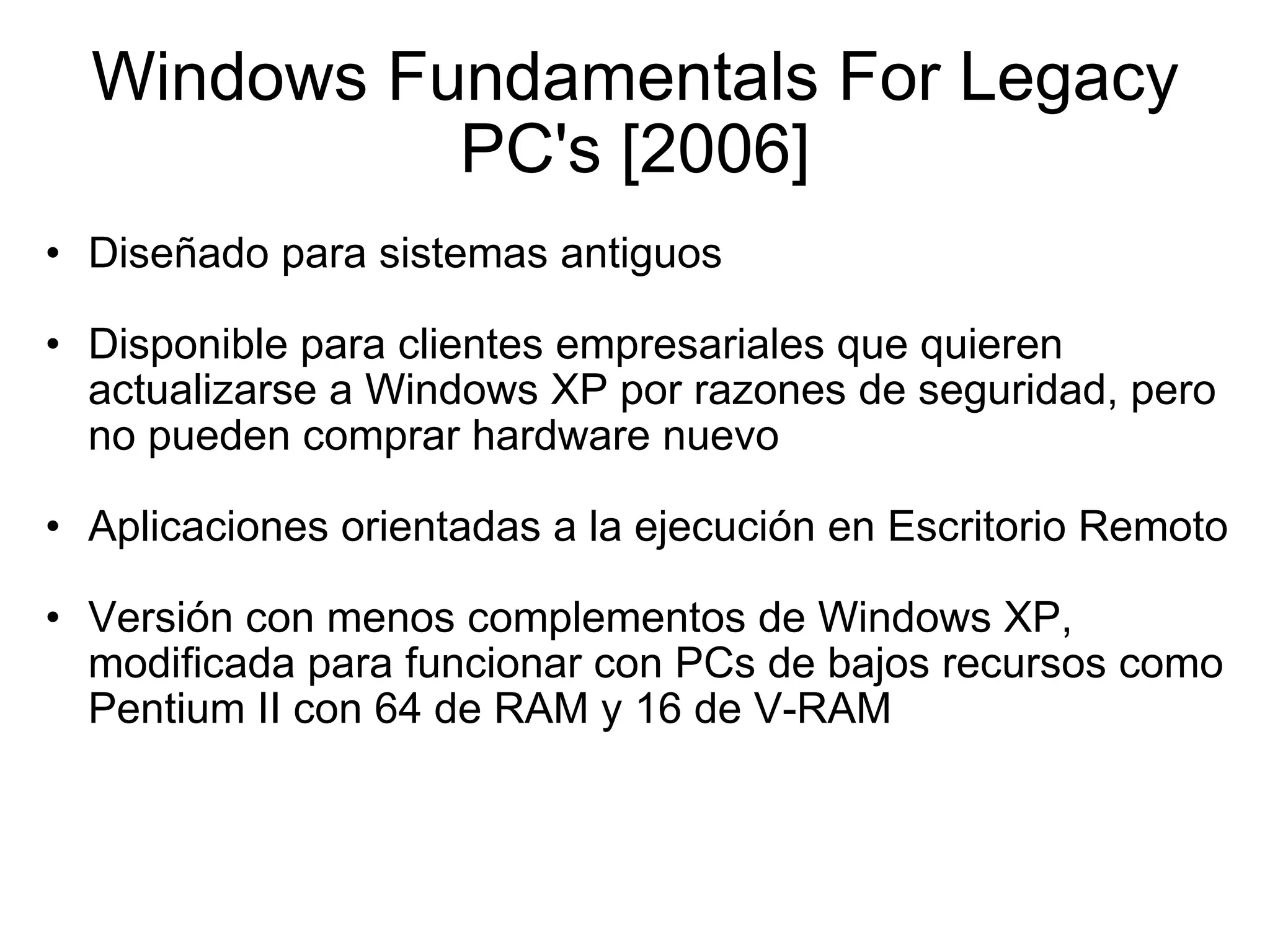 Windows Fundamentals For Legacy PC's [2006] Diseñado para sistemas antiguos    Disponible para clientes empresariales que quieren actualizarse a Windows XP por razones de seguridad, pero no pueden comprar hardware nuevo   Aplicaciones orientadas a la ejecución en Escritorio Remoto   Versión con menos complementos de Windows XP, modificada para funcionar con PCs de bajos recursos como Pentium II con 64 de RAM y 16 de V-RAM 