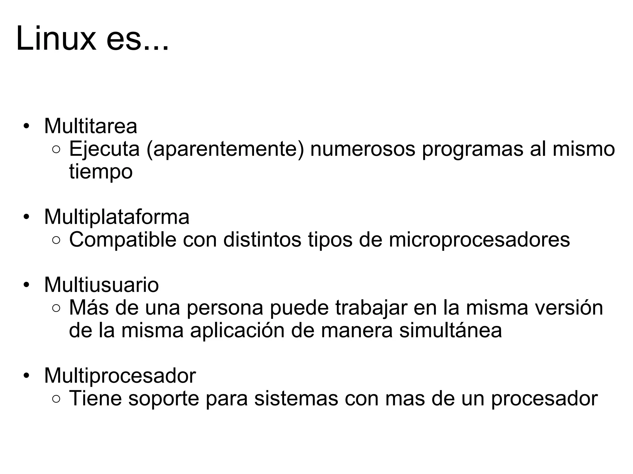 Linux es... Multitarea Ejecuta (aparentemente) numerosos programas al mismo tiempo   Multiplataforma Compatible con distintos tipos de microprocesadores   Multiusuario Más de una persona puede trabajar en la misma versión de la misma aplicación de manera simultánea   Multiprocesador Tiene soporte para sistemas con mas de un procesador 
