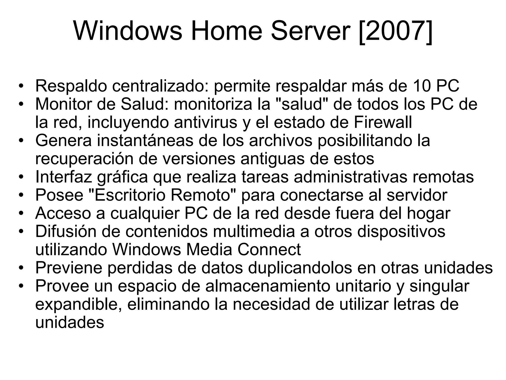 Windows Home Server [2007] Respaldo centralizado: permite respaldar más de 10 PC Monitor de Salud: monitoriza la &quot;salud&quot; de todos los PC de la red, incluyendo antivirus y el estado de Firewall Genera instantáneas de los archivos posibilitando la recuperación de versiones antiguas de estos Interfaz gráfica que realiza tareas administrativas remotas Posee &quot;Escritorio Remoto&quot; para conectarse al servidor Acceso a cualquier PC de la red desde fuera del hogar Difusión de contenidos multimedia a otros dispositivos utilizando Windows Media Connect Previene perdidas de datos duplicandolos en otras unidades  Provee un espacio de almacenamiento unitario y singular expandible, eliminando la necesidad de utilizar letras de unidades 