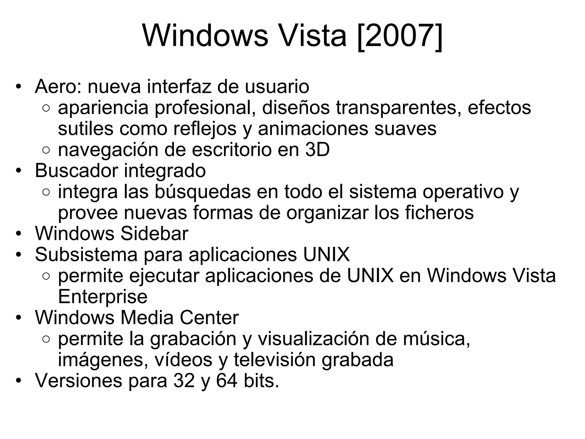 Windows Vista [2007] Aero: nueva interfaz de usuario apariencia profesional, diseños transparentes, efectos sutiles como reflejos y animaciones suaves navegación de escritorio en 3D  Buscador integrado integra las búsquedas en todo el sistema operativo y provee nuevas formas de organizar los ficheros Windows Sidebar  Subsistema para aplicaciones UNIX permite ejecutar aplicaciones de UNIX en Windows Vista Enterprise Windows Media Center permite la grabación y visualización de música, imágenes, vídeos y televisión grabada  Versiones para 32 y 64 bits. 
