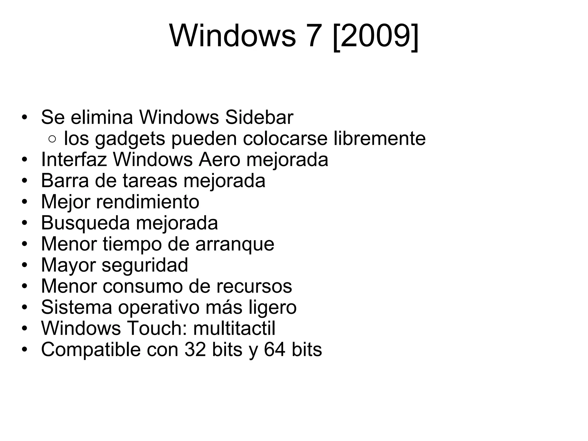 Windows 7 [2009] Se elimina Windows Sidebar los gadgets pueden colocarse libremente Interfaz Windows Aero mejorada Barra de tareas mejorada Mejor rendimiento Busqueda mejorada Menor tiempo de arranque Mayor seguridad Menor consumo de recursos Sistema operativo más ligero  Windows Touch: multitactil  Compatible con 32 bits y 64 bits  
