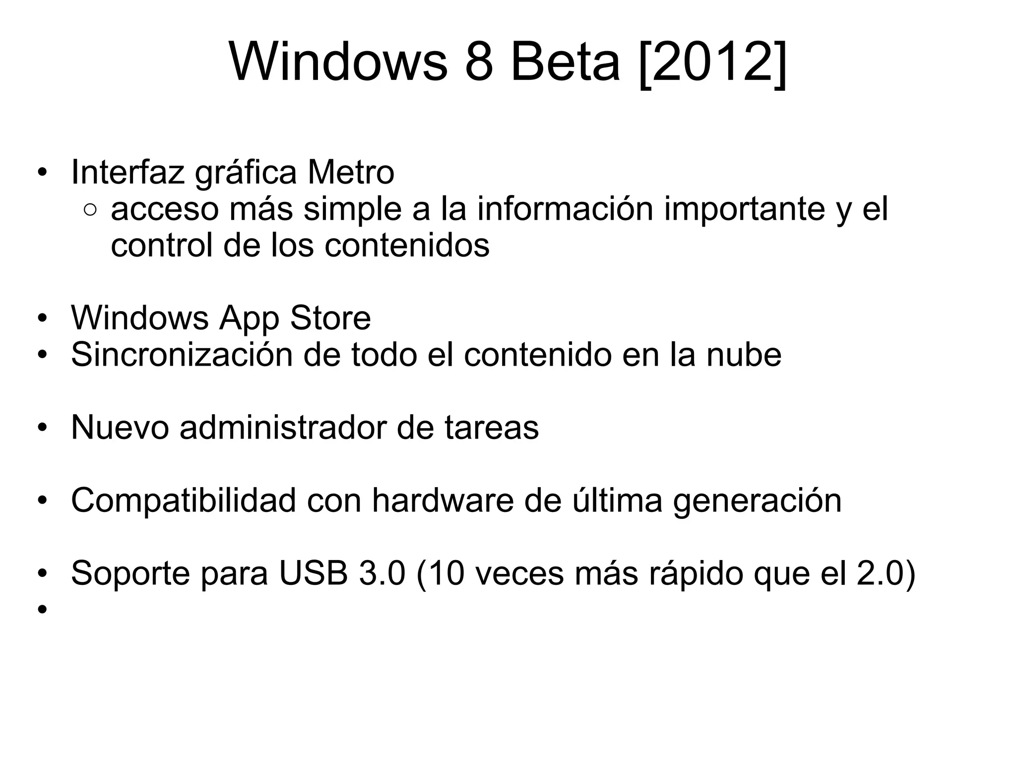 Windows 8 Beta [2012] Interfaz gráfica Metro acceso más simple a la información importante y el control de los contenidos   Windows App   Store Sincronización de todo el contenido en la nube    Nuevo administrador de tareas    Compatibilidad con hardware de última generación   Soporte para USB 3.0 (10 veces más rápido que el 2.0)   