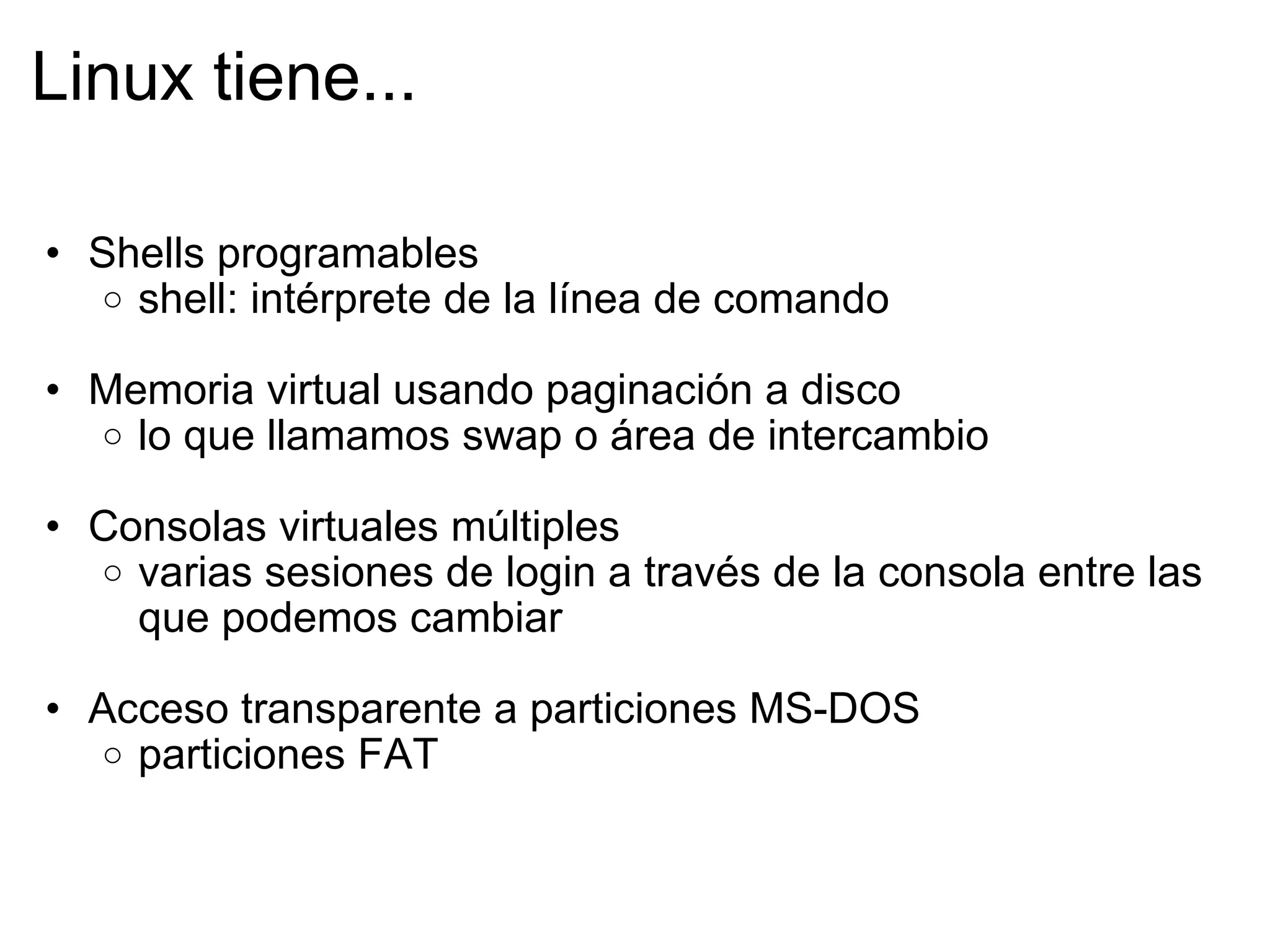Linux tiene... Shells programables shell: intérprete de la línea de comando   Memoria virtual usando paginación a disco lo que llamamos swap o área de intercambio   Consolas virtuales múltiples varias sesiones de login a través de la consola entre las que podemos cambiar   Acceso transparente a particiones MS-DOS  particiones FAT  