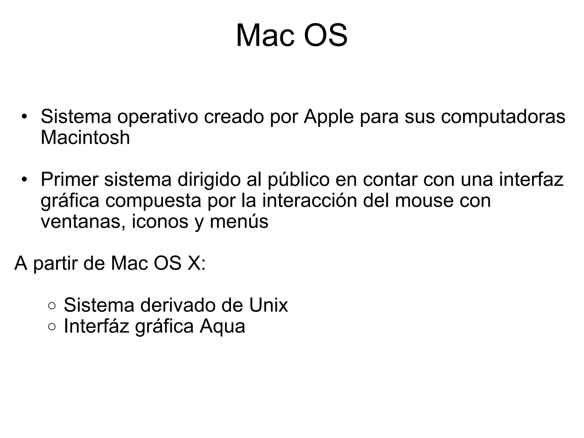 Mac OS Sistema operativo creado por Apple para sus computadoras Macintosh   Primer sistema dirigido al público en contar con una interfaz gráfica compuesta por la interacción del mouse con ventanas, iconos y menús   A partir de Mac OS X: Sistema derivado de Unix  Interfáz gráfica Aqua 