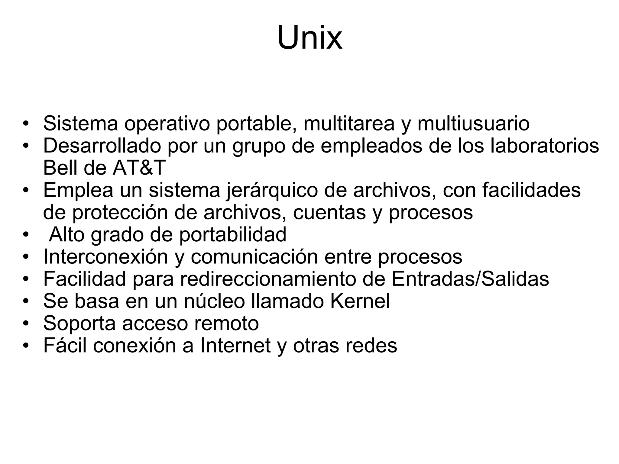 Unix Sistema operativo portable, multitarea y multiusuario Desarrollado por un grupo de empleados de los laboratorios Bell de AT&T Emplea un sistema jerárquico de archivos, con facilidades de protección de archivos, cuentas y procesos   Alto grado de portabilidad Interconexión y comunicación entre procesos Facilidad para redireccionamiento de Entradas/Salidas Se basa en un núcleo llamado Kernel Soporta acceso remoto  Fácil conexión a Internet y otras redes  