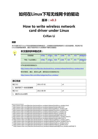 如何在Linux下写无线网卡的驱动
版本：v0.3

How to write wireless network
card driver under Linux
Crifan Li
摘要
本文主要介绍了Linux下的无线网络相关的基础知识，从网络到无线网络再到802.11的无线网络，然后再介绍
Linux无线网络的框架，最后介绍如何在Linux的框架下编写无线驱动

本文提供多种格式供：
在线阅读

HTML

1

下载（7zip压缩包）

HTML

8

HTMLs

PDF

3

HTMLs

PDF

10

2

9

CHM

4

CHM

11

TXT

5

TXT

12

RTF

6

RTF

13

WEBHELP
7

WEBHELP
14

HTML版本的在线地址为：
http://www.crifan.com/files/doc/docbook/linux_wireless/release/html/linux_wireless.html
有任何意见，建议，提交bug等，都欢迎去讨论组发帖讨论：
http://www.crifan.com/bbs/categories/linux_wireless/

修订历史
修订 0.2

2011-07-02

crl

2012-08-09

crl

1. 基本写好了一些名词的解释
修订 0.3
1. 通过Docbook发布

1

http://www.crifan.com/files/doc/docbook/linux_wireless/release/html/linux_wireless.html
http://www.crifan.com/files/doc/docbook/linux_wireless/release/htmls/index.html
3
http://www.crifan.com/files/doc/docbook/linux_wireless/release/pdf/linux_wireless.pdf
4
http://www.crifan.com/files/doc/docbook/linux_wireless/release/chm/linux_wireless.chm
5
http://www.crifan.com/files/doc/docbook/linux_wireless/release/txt/linux_wireless.txt
6
http://www.crifan.com/files/doc/docbook/linux_wireless/release/rtf/linux_wireless.rtf
7
http://www.crifan.com/files/doc/docbook/linux_wireless/release/webhelp/index.html
8
http://www.crifan.com/files/doc/docbook/linux_wireless/release/html/linux_wireless.html.7z
9
http://www.crifan.com/files/doc/docbook/linux_wireless/release/htmls/index.html.7z
10
http://www.crifan.com/files/doc/docbook/linux_wireless/release/pdf/linux_wireless.pdf.7z
11
http://www.crifan.com/files/doc/docbook/linux_wireless/release/chm/linux_wireless.chm.7z
12
http://www.crifan.com/files/doc/docbook/linux_wireless/release/txt/linux_wireless.txt.7z
13
http://www.crifan.com/files/doc/docbook/linux_wireless/release/rtf/linux_wireless.rtf.7z
14
http://www.crifan.com/files/doc/docbook/linux_wireless/release/webhelp/linux_wireless.webhelp.7z
2

 