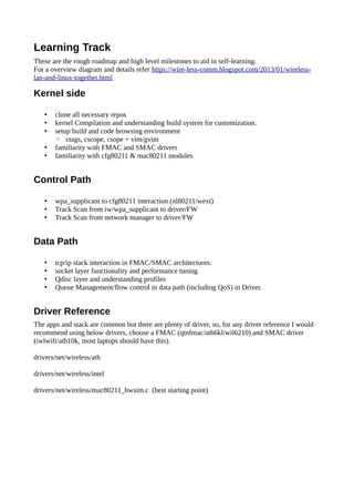 Learning Track
These are the rough roadmap and high level milestones to aid in self-learning.
For a overview diagram and details refer https://wire-less-comm.blogspot.com/2013/01/wireless-
lan-and-linux-together.html
Kernel side
• clone all necessary repos
• kernel Compilation and understanding build system for customization.
• setup build and code browsing environment
◦ ctags, cscope, csope + vim/gvim
• familiarity with FMAC and SMAC drivers
• familiarity with cfg80211 & mac80211 modules
Control Path
• wpa_supplicant to cfg80211 interaction (nl80211/wext)
• Track Scan from iw/wpa_supplicant to driver/FW
• Track Scan from network manager to driver/FW
Data Path
• tcp/ip stack interaction in FMAC/SMAC architectures.
• socket layer functionality and performance tuning
• Qdisc layer and understanding profiles
• Queue Management/flow control in data path (including QoS) in Driver.
Driver Reference
The apps and stack are common but there are plenty of driver, so, for any driver reference I would
recommend using below drivers, choose a FMAC (qtnfmac/ath6kl/wil6210) and SMAC driver
(iwlwifi/ath10k, most laptops should have this).
drivers/net/wireless/ath
drivers/net/wireless/intel
drivers/net/wireless/mac80211_hwsim.c (best starting point)
 