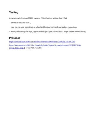 Testing
drivers/net/wireless/mac80211_hwsim.c (SMAC driver with no Real HW)
- creates wlan0 and wlan1,
- you can run wpa_supplicant on wlan0 and hostapd on wlan1 and make a connection,
- modify/add debugs in wpa_supplicant/hostapd/cfg80211/mac80211 to get deeper understanding.
Protocol
https://www.amazon.in/802-11-Wireless-Networks-Definitive-Guide/dp/1491963549
https://www.amazon.in/802-11ac-Survival-Guide-Gigabit-Beyond-ebook/dp/B00FM0OC66/
ref=dp_kinw_strp_1 (Free PDF available)
 