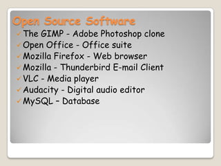 Open Source Software
The GIMP - Adobe Photoshop clone
Open Office - Office suite
Mozilla Firefox - Web browser
Mozilla - Thunderbird E-mail Client
VLC - Media player
Audacity - Digital audio editor
MySQL – Database
 