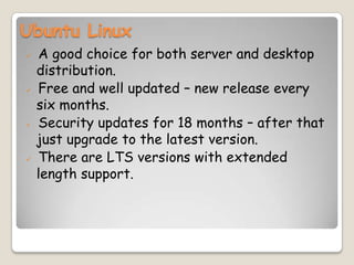 Ubuntu Linux
 A good choice for both server and desktop
distribution.
 Free and well updated – new release every
six months.
 Security updates for 18 months – after that
just upgrade to the latest version.
 There are LTS versions with extended
length support.
 