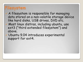 Filesystem
 A filesystem is responsible for managing
data stored on a non-volatile storage device
like hard disks, USB drives, DVD etc.
 Most linux distros, including ubuntu, use
ext3 (“third extended filesystem”) and
above.
 Ubuntu 9.04 introduces experimental
support for ext4.
 
