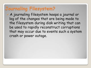 Journaling Filesystem?
 A journaling filesystem keeps a journal or
log of the changes that are being made to
the filesystem during disk writing that can
be used to rapidly reconstruct corruptions
that may occur due to events such a system
crash or power outage.
 