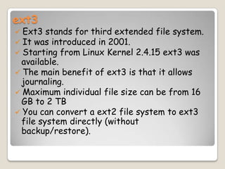 ext3
 Ext3 stands for third extended file system.
 It was introduced in 2001.
 Starting from Linux Kernel 2.4.15 ext3 was
available.
 The main benefit of ext3 is that it allows
journaling.
 Maximum individual file size can be from 16
GB to 2 TB
 You can convert a ext2 file system to ext3
file system directly (without
backup/restore).
 