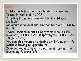 ext4
 Ext4 stands for fourth extended file system.
 It was introduced in 2008.
 Starting from Linux Kernel 2.6.19 ext4 was
available.
 Maximum individual file size can be from 16 GB to
16 TB
 Overall maximum ext4 file system size is 1 EB
(exabyte). 1 EB = 1024 PB (petabyte). 1 PB = 1024
TB (terabyte).
 You can also mount an existing ext3 fs as ext4 fs
(without having to upgrade it).
 In ext4, you also have the option of turning the
journaling feature “off”.
 