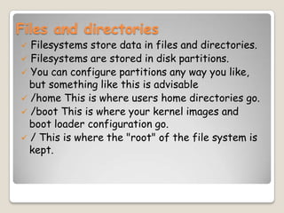 Files and directories
 Filesystems store data in files and directories.
 Filesystems are stored in disk partitions.
 You can configure partitions any way you like,
but something like this is advisable
 /home This is where users home directories go.
 /boot This is where your kernel images and
boot loader configuration go.
 / This is where the "root" of the file system is
kept.
 