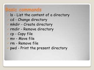 Basic commands
 ls - List the content of a directory
 cd - Change directory
 mkdir - Create directory
 rmdir - Remove directory
 cp - Copy file
 mv - Move file
 rm - Remove file
 pwd - Print the present directory
 