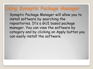 Using Synaptic Package Manager
Synaptic Package Manager will allow you to
install software by searching the
repositories. It’s a GUI based package
manager. You can view the software by
category and by clicking on Apply button you
can easily install the software.
 