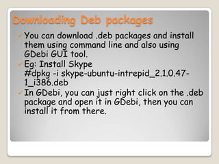 Downloading Deb packages
You can download .deb packages and install
them using command line and also using
GDebi GUI tool.
Eg: Install Skype
#dpkg -i skype-ubuntu-intrepid_2.1.0.47-
1_i386.deb
In GDebi, you can just right click on the .deb
package and open it in GDebi, then you can
install it from there.
 
