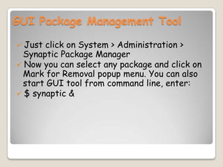 GUI Package Management Tool
 Just click on System > Administration >
Synaptic Package Manager
 Now you can select any package and click on
Mark for Removal popup menu. You can also
start GUI tool from command line, enter:
 $ synaptic &
 