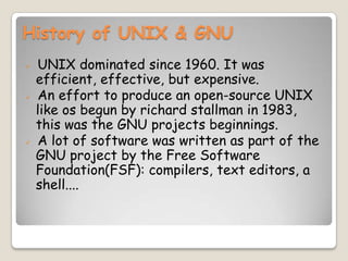 History of UNIX & GNU
 UNIX dominated since 1960. It was
efficient, effective, but expensive.
 An effort to produce an open-source UNIX
like os begun by richard stallman in 1983,
this was the GNU projects beginnings.
 A lot of software was written as part of the
GNU project by the Free Software
Foundation(FSF): compilers, text editors, a
shell....
 