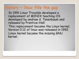 History – linux fills the gap
 In 1991 Linuz Trovalds developed a
replacement of MINIX teaching OS
developed by andrew d. Tanenbaum and
released by Prentice-Hall.
 This replacement became the Linux kernel.
Version 0.12 of linux was released in 1992.
 Linux kernel became the missing GNU
kernel.
 