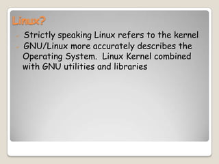 Linux?
 Strictly speaking Linux refers to the kernel
 GNU/Linux more accurately describes the
Operating System. Linux Kernel combined
with GNU utilities and libraries
 