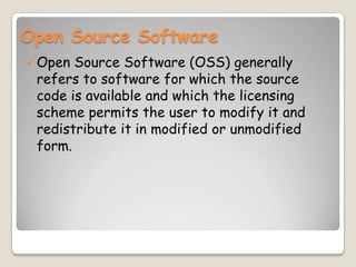 Open Source Software
Open Source Software (OSS) generally
refers to software for which the source
code is available and which the licensing
scheme permits the user to modify it and
redistribute it in modified or unmodified
form.
 