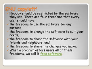 GNU copyleft1
 Nobody should be restricted by the software
they use. There are four freedoms that every
user should have:
 the freedom to use the software for any
purpose,
 the freedom to change the software to suit your
needs,
 the freedom to share the software with your
friends and neighbors, and
 the freedom to share the changes you make.
 When a program offers users all of these
freedoms, we call it free software.
 