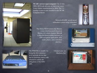 NCAR's newest supercomputer: On 12 July
     2004, SCD took delivery of lightning, a new
     Linux cluster manufactured by IBM. The 1.1-
     teraﬂop system is now installed in the NCAR
     Computer Room



                                    Motorola RAZR², an advanced
                                 embedded system using embedded
                                                          Linux

          The Nokia N810 features the Maemo
               Linux distribution,[2] based on
            Maemo 4.0, which features MicroB
           (a Mozilla-based mobile browser), a
              GPS navigation application, new
                 media player, and a refreshed
                                     interface.




The WRT54G is notable for          Ubuntu Linux on
being the ﬁrst consumer-              Macbook Pro
level network device that
had its ﬁrmware source code
released to satisfy the
obligations of the GNU
GPL.
 