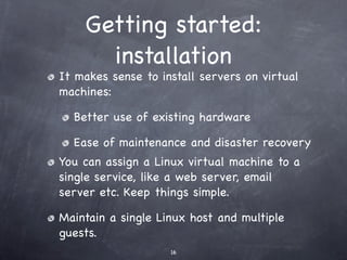 Getting started:
          installation
• It makes sense to install servers on virtual
  machines:
  • Better use of existing hardware
  • Ease of maintenance and disaster recovery
  You can assign a Linux virtual machine to a single
  service, like a web server, email server etc. Keep
  things simple.
  Maintain a single Linux host and multiple guests.
 
