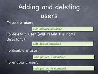 Remote administration
   with SSH #1
• Ubuntu comes with an open source
  implementation of the SSH standard, called
  OpenSSH.
• OpenSSH makes it possible to securely
  control a remote computer, and to transfer
  ﬁles.
• To make this possible, we must install the
  sshd component on the server if not
  already installed.
 