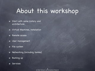 About this workshop
๏   Start with some history and
    architecture

๏   Virtual Machines, installation

๏   Remote access

๏   User management

๏   File system

๏   Networking (including Samba)

๏   Backing up

๏   Server software
 
