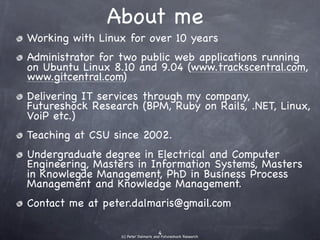 About me
• Working with Linux for over 10 years
• Administrator for two public web applications
  running on Ubuntu Linux 8.10 and 9.04
    (www.trackscentral.com, www.gitcentral.com)
•   Delivering IT services through my company,
    Futureshock Research.
•   Teaching at CSU since 2002.
•   Undergraduate degree in Electrical and Computer
    Engineering, Masters in Information Systems, Masters
    in Knowlegde Management, PhD in Business Process
    Management and Knowledge Management.
•   Contact me at peter.dalmaris@gmail.com
 