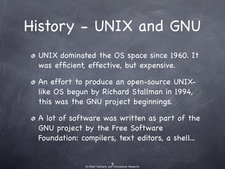 History - UNIX and
         GNU
• UNIX dominated the OS space since 1960.
  It was efﬁcient, effective, but expensive.
• An effort to produce an open-source
  UNIX-like OS begun by Richard Stallman in
  1994, this was the GNU project beginnings.
• A lot of software was written as part of the
  GNU project by the Free Software
  Foundation: compilers, text editors, a shell...
 