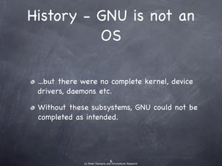 History - GNU is not
       an OS

• ...but there were no complete kernel,
  device drivers, daemons etc.
• Without these subsystems, GNU could not
  be completed as intended.
 