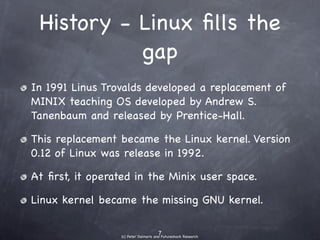 History - Linux ﬁlls the
             gap
• In 1991 Linus Trovalds developed a replacement of
  MINIX teaching OS developed by Andrew S.
  Tanenbaum and released by Prentice-Hall.
• This replacement became the Linux kernel.Version
  0.12 of Linux was released in 1992.
• At ﬁrst, it operated in the Minix user space.
• Linux kernel became the missing GNU kernel.
 