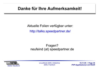 16.11.05 / Page 34
PHP-Applikationen mit PEAR
Stefan Neufeind
LinuxWorld 2005, Infobühne
2005, Frankfurt
Danke für Ihre Aufmerksamkeit!
Aktuelle Folien verfügbar unter:
http://talks.speedpartner.de/
Fragen?
neufeind (at) speedpartner.de
 