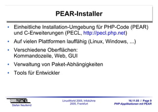 16.11.05 / Page 9
PHP-Applikationen mit PEAR
Stefan Neufeind
LinuxWorld 2005, Infobühne
2005, Frankfurt
PEAR-Installer
Einheitliche Installation-Umgebung für PHP-Code (PEAR)
und C-Erweiterungen (PECL, http://pecl.php.net)
Auf vielen Plattformen lauffähig (Linux, Windows, ...)
Verschiedene Oberflächen:
Kommandozeile, Web, GUI
Verwaltung von Paket-Abhängigkeiten
Tools für Entwickler
 