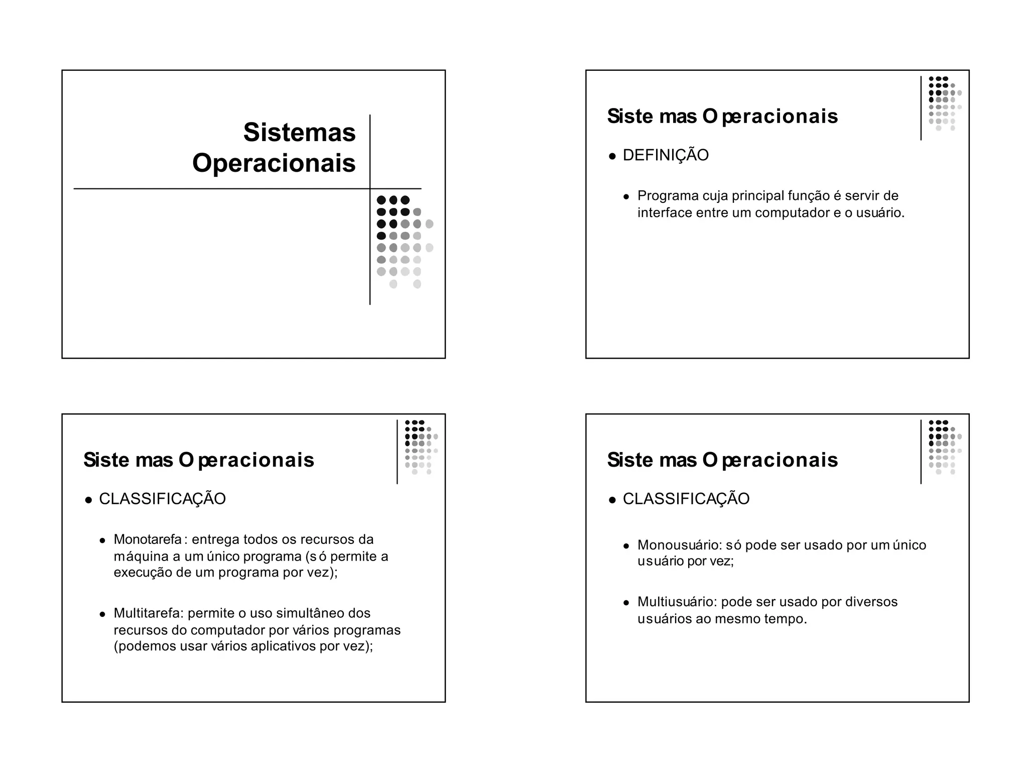 Siste mas O peracionais
                      Sistemas
                                                      l   DEFINIÇÃO
                   Operacionais
                                                          l   Programa cuja principal função é servir de
                                                              interface entre um computador e o usuário.




Siste mas O peracionais                               Siste mas O peracionais
l   CLASSIFICAÇÃO                                     l   CLASSIFICAÇÃO

    l   Monotarefa : entrega todos os recursos da         l   Monousuário: só pode ser usado por um único
        máquina a um único programa (s ó permite a            usuário por vez;
        execução de um programa por vez);

                                                          l   Multiusuário: pode ser usado por diversos
    l   Multitarefa: permite o uso simultâneo dos             usuários ao mesmo tempo.
        recursos do computador por vários programas
        (podemos usar vários aplicativos por vez);
 
