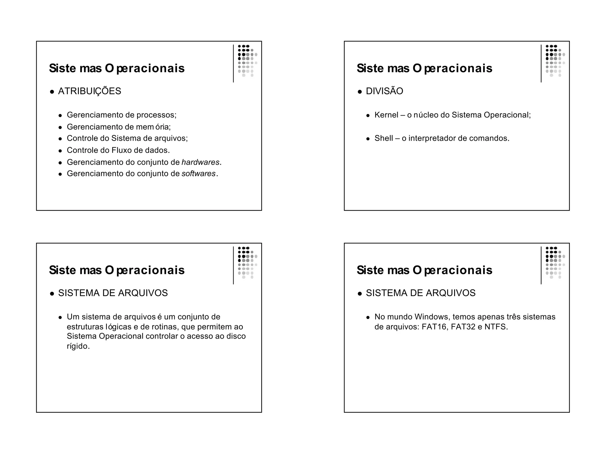 Siste mas O peracionais                                    Siste mas O peracionais
l   ATRIBUIÇÕES                                            l   DIVISÃO

    l   Gerenciamento de processos;                            l   Kernel – o núcleo do Sistema Operacional;
    l   Gerenciamento de mem ória;
    l   Controle do Sistema de arquivos;                       l   Shell – o interpretador de comandos.
    l   Controle do Fluxo de dados.
    l   Gerenciamento do conjunto de hardwares.
    l   Gerenciamento do conjunto de softwares.




Siste mas O peracionais                                    Siste mas O peracionais
l   SISTEMA DE ARQUIVOS                                    l   SISTEMA DE ARQUIVOS

    l   Um sistema de arquivos é um conjunto de                l   No mundo Windows, temos apenas três sistemas
        estruturas lógicas e de rotinas, que permitem ao           de arquivos: FAT16, FAT32 e NTFS.
        Sistema Operacional controlar o acesso ao disco
        rígido.
 