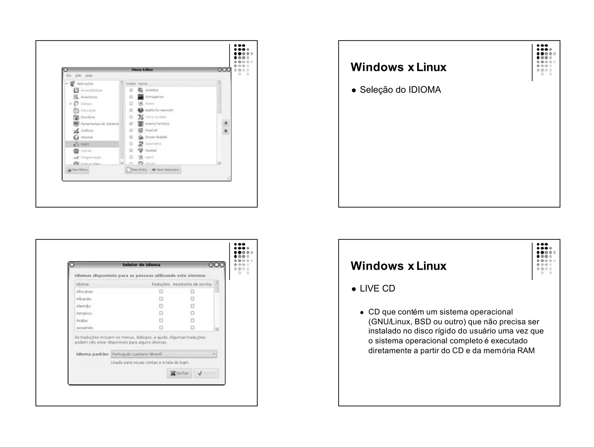 Windows x Linux
l   Seleção do IDIOMA




Windows x Linux
l   LIVE CD

    l   CD que contém um sistema operacional
        (GNU/Linux, BSD ou outro) que não precisa ser
        instalado no disco rígido do usuário uma vez que
        o sistema operacional completo é executado
        diretamente a partir do CD e da mem ória RAM
 