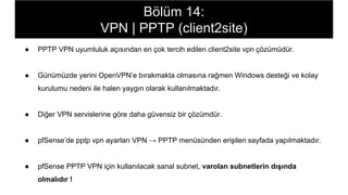 Bölüm 14:
VPN | PPTP (client2site)
● PPTP VPN uyumluluk açısından en çok tercih edilen client2site vpn çözümüdür.
● Günümüzde yerini OpenVPN’e bırakmakta olmasına rağmen Windows desteği ve kolay
kurulumu nedeni ile halen yaygın olarak kullanılmaktadır.
● Diğer VPN servislerine göre daha güvensiz bir çözümdür.
● pfSense’de pptp vpn ayarları VPN → PPTP menüsünden erişilen sayfada yapılmaktadır.
● pfSense PPTP VPN için kullanılacak sanal subnet, varolan subnetlerin dışında
olmalıdır !
 