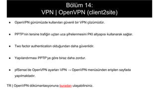 Bölüm 14:
VPN | OpenVPN (client2site)
● OpenVPN günümüzde kullanılan güvenli bir VPN çözümüdür.
● PPTP’nin tersine trafiğin uçtan uca şifrelenmesini PKI altyapısı kullanarak sağlar.
● Two factor authentication olduğundan daha güvenlidir.
● Yapılandırması PPTP’ye göre biraz daha zordur.
● pfSense’de OpenVPN ayarları VPN → OpenVPN menüsünden erişilen sayfada
yapılmaktadır.
TR | OpenVPN dökümantasyonuna buradan ulaşabilirsiniz.
 