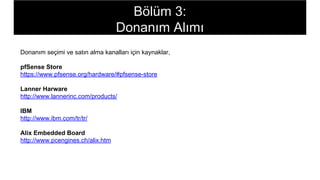 Bölüm 3:
Donanım Alımı
Donanım seçimi ve satın alma kanalları için kaynaklar,
pfSense Store
https://www.pfsense.org/hardware/#pfsense-store
Lanner Harware
http://www.lannerinc.com/products/
IBM
http://www.ibm.com/tr/tr/
Alix Embedded Board
http://www.pcengines.ch/alix.htm
 