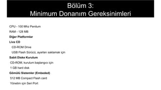 CPU - 100 Mhz Penitum
RAM - 128 MB
Diğer Platformlar
Live CD
CD-ROM Drive
USB Flash Sürücü, ayarları saklamak için
Sabit Diske Kurulum
CD-ROM, kurulum başlangıcı için
1 GB hard disk
Gömülü Sistemler (Embeded)
512 MB Compact Flash card
Yönetim için Seri Port
Bölüm 3:
Minimum Donanım Gereksinimleri
 