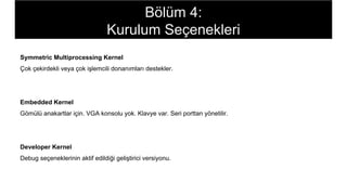 Symmetric Multiprocessing Kernel
Çok çekirdekli veya çok işlemcili donanımları destekler.
Embedded Kernel
Gömülü anakartlar için. VGA konsolu yok. Klavye var. Seri porttan yönetilir.
Developer Kernel
Debug seçeneklerinin aktif edildiği geliştirici versiyonu.
Bölüm 4:
Kurulum Seçenekleri
 