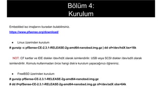 Embedded iso imajlarını buradan bulabilirsiniz.
https://www.pfsense.org/download/
● Linux üzerinden kurulum
# gunzip -c pfSense-CE-2.3.1-RELEASE-2g-amd64-nanobsd.img.gz | dd of=/dev/hdX bs=16k
NOT: CF kartlar ve IDE diskler /dev/hdX olarak isimlendirilir. USB veya SCSI diskler /dev/sdX olarak
isimlendirilir. Komutu kullanmadan önce hangi disk’e kurulum yapacağınızı öğreniniz.
● FreeBSD üzerinden kurulum
# gunzip pfSense-CE-2.3.1-RELEASE-2g-amd64-nanobsd.img.gz
# dd if=pfSense-CE-2.3.1-RELEASE-2g-amd64-nanobsd.img.gz of=/dev/adX obs=64k
Bölüm 4:
Kurulum
 